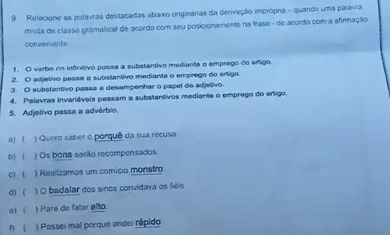 Relacione as palavras destacadas abaixo originanas da denvação imprópna -quando uma palavra
muda de classe gramatical de acordo com seu posicionamento na frase -de acordo com a afirmação
conveniente
1.
verbo no infinitivo passa a substantivo mediante o emprego do artigo
2. adjotivo passa a substantivo mediante o emprogo do artigo.
3. substantivo passa a desempenhar o papel de adjotivo.
4. Palavras Invariávois passam a substantivos mediante o emprego do artigo.
5. Adjetivo passa a advérbio.
a) () Quero saber c porquê da sua recusa
b) () Os bons serão recompensados.
C) (
) Realizamos um comicio monstro
d) (
) O badalar dos sincs convidava os fiéis
e) ) Pare de falar alto.
(
) Passei mal porque andei rápido.