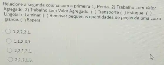 Relacione a segunda coluna com a primeira 1)Perda. 2) Trabalho com Valor
Agregado. 3)Trabalho sem Valor Agregado.
() Transporte () Estoque. () Lingotar e Laminar. () Remover pequenas quantidades de peças de uma caixa
grande. () Espera.
1,2,2,3,1.
1,1,2,3,1.
2,2,1,3,1.
2,1,2,1,3.