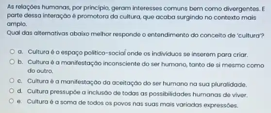 As relações humanas, por princípio, geram interesses comuns bem como divergentes
parte dessa interação é promotora da cultura, que acaba surgindo no contexto mais
amplo.
Qual das alternativas abaixo melhor responde o entendimento do conceito de 'cultura"?
a. Culturaéo espaço politico-social onde os individuos se inserem para criar.
b. Culturaé a manifestação inconsciente do ser humano, tanto de si mesmo como
do outro.
c. Culturaé a manifestação da aceitação do ser humano na sua pluralidade.
d. Cultura pressupôe a inclusão de todas as possibilidades humanas de viver.
e. Culturaé a soma de todos os povos nas suas mais variadas expressões.