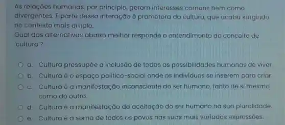 As relações humanas, por princípio, geram interesses comuns bem como
divergentes. E parte dessa interação é promotora da cultura, que acaba surgindo
no contexto mais amplo.
Qual das alternativas abaixo melhor responde o entendimento do conceito de
'cultura?
a. Cultura pressupōe a inclusão de todas as possibilidades humanas de viver.
b. Culturaéo espaço político -social onde os individuos se inserem para criar.
c. Culturaé a manifestação inconsciente do ser humano, tanto de si mesmo
como do outro.
d. Culturaé a manifestação da aceitação do ser humano na sua pluralidade.
e. Culturaé a soma de todos os povos nas suas mais variadas expressões.