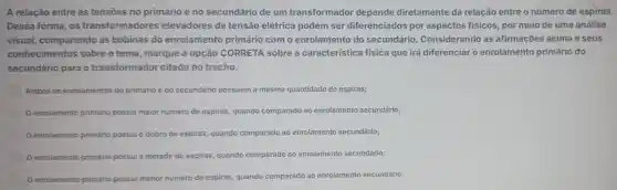 A relação entre as tensões no primário e no secundário de um transformador depende diretamente da relação entre o número de espiras.
Dessa forma, os transformadores elevadores de tensão elétrica podem ser diferenciados por aspectos fisicos, por meio de uma análise
visual, comparando as bobinas do enrolamento primário com o enrolamento do secundário . Considerando as afirmações acima e seus
conhecimentos sobre o tema marque a opção CORRETA sobre a caracteristica física que irá diferenciar o enrolamento primário do
secundário para o transformador citado no trecho.
Ambos os enrolamentos do primário e do secundário possuem a mesma quantidade de espiras;
enrolamento primário possui maior número de espiras, quando comparado ao enrolamento secundário;
enrolamento primário possui o dobro de espiras quando comparado ao enrolamento secundário;
enrolamento primário possui a metade de espiras, quando con
rado ao enrolamento secundário; comparado
enrolamento primário possui menor número de espiras, quando comparado ao enrolamento secundário;