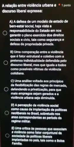 A relação entre violêncta urbana e 1 ponto
discurse liberal expressa:
A) A defess de um modelo de estado de
bem-estar social, haja vista a
responsabilidade do Estado em nos
garantir o pleno exercício dos direitos
sociais e civis . tais como segurança e
defesa da propriedade privada.
B) Uma comparação entre a violência
que é fator estrutural e coletivo com a
pretensa individualidade defendida pelo
discurso liberal , mas que iguala a todos
como possiveis vítimas da violência
cotidiana.
C) Uma análise voltada aos princípios
da flexibilização das regras de mercado
defendendo a privatização para que
mais empregos sejam gerados ea
violência urbana seja diminuída.
D) A percepção da violêncla social
como causa da Implantação de pollicas
neollberals no Brasil , sobretudo nos
angs correst pondentes ao pertodo do
regime militar.
E) Ume critice as pessoas que associam
a violêncle como fator confuntural da
sociedade as politicas liberals
implantadas no pals, tals como a Bolsa
Familla.