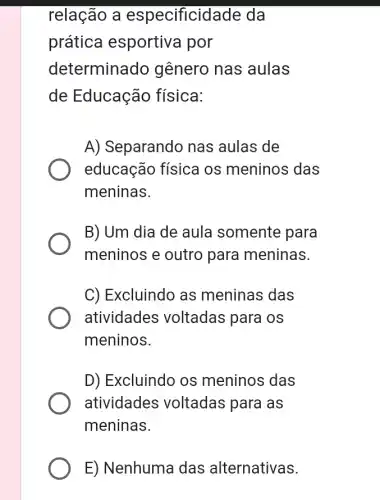 relação a especificidade da
prática esportiva por
determinado genero nas aulas
de Educação física:
A) Separando nas aulas de
educação física os meninos das
meninas.
B) Um dia de aula somente para
meninos e outro para meninas.
C) Excluindo as meninas das
atividades voltadas para os
meninos.
D) Excluindo os meninos das
atividades voltadas para as
meninas.
E) Nenhuma das alternativas.