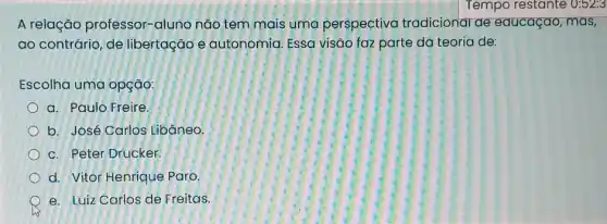 A relação professor-aluno não tem mais uma perspectivo tradicional ae educaçao, mas,
ao contrário, de libertação e autonomia. Essa visão faz parte da teoria de:
Escolha uma opção:
a. Paulo Freire.
b. José Carlos Libāneo.
c. Peter Drucker.
d. Vitor Henrique Paro.
e. Luiz Carlos de Freitas.