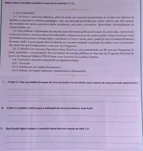 Releia o item 2 do edital estudado e responda às questōes 7 a 12.
__
2. DO CONCURSO
2.1. Os livros e materiais didáticos, além de serem um material encaminhado às escolas com objetivo de
facilitar a experiencia didático-pedagógica, têm sua execução permeada por outros valores, que nem sempre
são recebidos de forma consciente pelos estudantes tais como: autonomia , diversidade, universalização do
conhecimento, etc.
2.2. Para celebrar o aniversário de uma das mais relevantes politicas de estado do nosso país, é promovido
concurso literário entre os alunos da rede pública. Nesse momento de comemoração, é importante que nossa
sociedade possa pensar a relação entre o estudante eo livro e , ainda, qual o papel do livro no desenvolvimento
da nossa nação. A participação dos estudantes no concurso estimula a interação do público com os princípios
não materiais que fundamentam a execução dos Programas.
2.3. O Objetivo do Concurso Faça Parte Dessa História é, em comemoração aos 80 anos dos Programas do
Livro, promover o envolvimento dos estudantes das escolas públicas na execução do Programa Nacional do
Livro e do Material Didático (PNLD) bem como incentivá-los à prática literária.
2.4. O presente concurso compreende as seguintes etapas:
2.4.1. Inscrição;
2.4.2. Habilitação, de caráter eliminatório;
2.4.3. Seleção, de caráter meritório , classificatório e eliminatório.
__
7.O item 2.1 traz uma defesa do papel do livro na escola e na sociedade. Qualo pontode vista assumido nesse trecho?
__
8.O item 2.2 expỏe o motivo para a realização do concurso literário. Qual é ele?
__
9. Que função lógica cumpre - conteúdo do desse item em relação ao item 2.3?
__