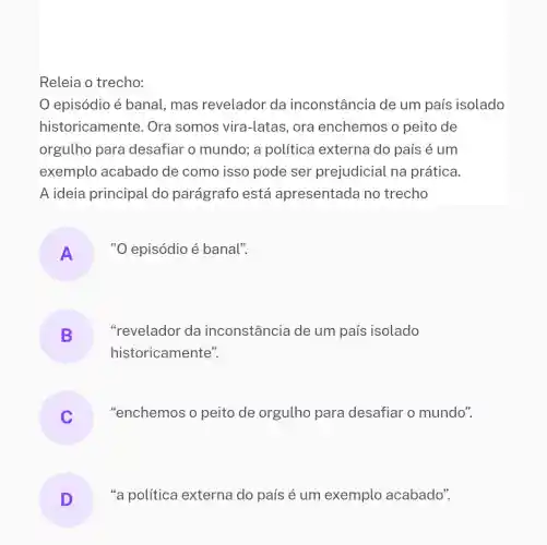 Releia o trecho:
episódio é banal, mas revelador da inconstância de um país isolado
historicamente. Ora somos vira-latas , ora enchemos o peito de
orgulho para desafiar o mundo; a política externa do país é um
exemplo acabado de como isso pode ser prejudicial na prática.
A ideia principal do parágrafo está apresentada no trecho
A
"O episódio é banal".
B
"revelador da inconstância de um país isolado
historicamente".
"enchemos o peito de orgulho para desafiar o mundo".
D
"a política externa do país é um exemplo acabado".