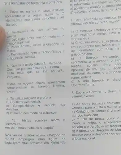 renascentistas de harmonia e equilibrio.
3. Entre os nomes e caracteristicas
apresentados a seguir, quais as 2
alternativas que estǎo associadas ao
Barroco:
a) Valorização da vida simples no
campo.
b) Oposição entre mundo material e
mundo espiritual.
c) Padre Vieira e Gregório de
Matos.
d) Preocupação com a racionalidade e
antiguidade clássica.
4. "Que falta nesta cidade?
__ Verdade.
Que mais por sua desonra? __ Honra.
Falta mais que se the ponha?
__
Vergonha.
Todas as opções abaixo apresentam
caracteristicas do barroco literário,
exceto:
a) Temática e profana
b) Conflitos existenciais
c)Complexidade e minúcia nos
detalhes
d) Imitação dos modelos clássicos
5. "Em tristes sombras morre a
formosura,
em continuas tristezas a alegria"
Nos versos citados acima , Gregório de
Matos empregou uma figura de
linguagem que consiste em aproximar
a)
b) rebuscada; a antitese
c) objetiva; a metáfora : simbolista
d) subjetiva; 0 verso livre
7. Com referência ao Barroco, to
alternativas são corretas, exceto:
a) 0 Barroco estabelece contro
entre espírito e carne, alma e
morte e vida.
b) O homem centra suas preocu
em seu próprio ser, tendo em vi
aprimoramento com base na
greco-romana.
C) O Barroco apresenta,
característica marcante, o esp
tensão, conflito
entre ten
opostas: de um lado, o teoce
medieval; de outro o antropoce
renascentista.
d)A arte barroca é vincul
Contrarreforma.
8. Sobre o Barroco no Brasil, é
afirmar, exceto:
a) As obras barrocas estavam
voltadas para o culto à mulher al
b) Gregório de Matos é o maic
barroco brasileiro.
C) 0 uso de temas como o
Deus, a culpa , o arrependim
pecado e o perdão eram frequer
d) A poesia de Gregório de Mat
espaço para o despertar da con
critica nacional.