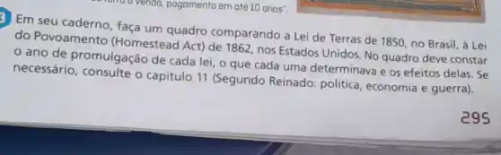 rend a vendo pagamento em até 10 anos".
3 Em seu caderno faça um quadro comparando a Lei de Terras de 1850 , no Brasil, à Lei
do Povoamento (Homestead Act) de 1862 nos Estados Unidos. No quadro deve constar
ano de promulgação de cada lei, o que cada uma determinava e os efeitos delas. Se
necessário o capítulo 11 (Segundo Reinado:política economia e guerra).
295