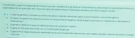 rendimento esportivo depende de massa muscular resistência e de diversas caracteristicas associadas a capacidade motora ed
capacidade de recuperação dos músculos após atividade intensa. Sobre essa temática escolha a opção correta.
C
a. Odoping genético consiste na prática de utilizar métodos de terapia genica para modular a expressáo gênica.
b. Os alelos do gene ECA estão envolvidos na homeostase energética tendo papel importante no metabolismo de lipideos e
carboidratos.
c. A genética determina que um atleta alcance seu potencial máximo
d
gene ACTN3 está associado com a mobilização de glicose.
e. Ogene EPO é responsável pela expressão da enzima miodenilato deaminase, que medeia reaçóes capazes de reduzir a fadiga
muscular.