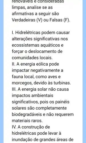 renovaveis e consideradas
limpas , analise se as
afirmativas , a seguir são
Verdadeiras (V) ou Falsas (F)
I. Hidrelétricas podem causar
alterações significativas ; nos
ecossistemas aquáticos e
forcar o deslocamento de
comunidades locais.
11 . A energia eólica pode
impactar negativamer ite a
fauna local , como aves e
morcegos , devido às turbinas.
III. A energia solar não causa
impactos ambientais
significativos , pois os painéis
solares são completamente
biodegradávei is e não requerem
materiais raros.
IV. A construção de
hidrelétricas pode levar a
inundação de grandes áreas de