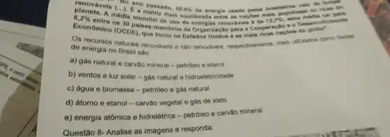 renovavois (...ano passado.
45,8%  da enorgis useds fostes
6,2% 
modia C. a on rices so
mais equilibrada ontrs as narpes main phrimants
Económico (c 30 palsos-mombros da Organizaçǎo para a Cooperaráo s o
(OCDE) que Inclui os Estados Unidos s as mais ricas hardes do globo".
Os recursos naturais renovávois e nǎo renovaveis respectivaments mais utilization como fontes
de energia no Brasil são:
a) gás natural e carvǎo mineral -petróleo e etanol
b) ventos e luz solar-gás natural e hidroeletricidade
c) água e biomassa -petróleo e gás natural
d) átomo e etanol - carvǎo vegetal e gás de xisto
e) energia atômica e hidrelétrica -petróleo e carvǎo mineral
Questão 8 - Analise as imagens e responda: