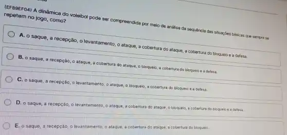 repetem no jogo, como?
(EF89EF04) A dinâmica do voleibol pode ser compreendida por meio de análise da sequência das situações básicas que sempre se
A. o saque, a recepção, o levantamento , o ataque, a cobertura do ataque, a cobertura do bloqueio e a defesa.
B. o saque, a recepção o ataque, a cobertura do ataque, o bloqueio a cobertura do bloqueio e a defesa.
C. o saque, a recepção o levantamento, o ataque o bloqueio, a cobertura do bloqueio e a defesa.
D. o saque, a recepção, o levantamento,ataque,
a cobertura do ataque, o bloqueio, a cobertura do bloqueio e a defesa.
E. o saque, a recepção, o levantamento, ataque, a cobertura do ataque, a cobertura do bloqueio.