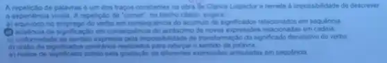 A repeticto de palavias um dos trapos constantes Lispector e remete a impossibilidade de descrever
a expenencia vivida. A repelicato de "comer", no trecho citado, sugere
a) equivoco no emprego do verbo em consequencia do acumulo de significados em sequência
(1) ausencia de significaciac em consequencia do do relacionadas em
c) uniformidade de sentido expressa pela impossibilidade de transformação do significade denotativo do verbo
d) unillo de signiticados contrarios realizados para reforgar o sentido da palavra
e) realce de obtido pela gradação de diferentes expressions articuladas em sequência.