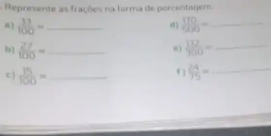 Repr esente as fraçóes na forma de porcenta gem.
a) (33)/(100)=
b) (27)/(100)=
c) (15)/(100)=
d) (170)/(500)=
e) (132)/(300)=
f) (24)/(75)=