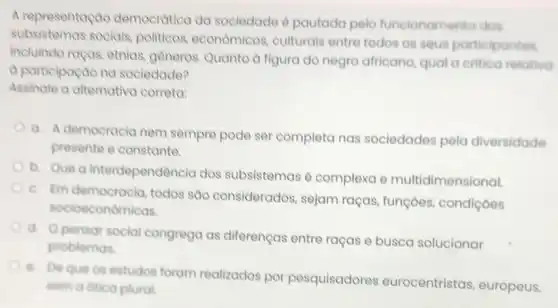 A representaçao democratica da sociedade é pautada pelo funcionamento dos
subsistemas sociais, politicos economicos, culturais entre todos os seus participantes
incluindo rapas, etnias generos. Quanto d figura do negro africano, qual a critica relativo
a participaçao na sociedade?
Assinale a alternativa correta
a. A democracia nem sempre pode ser completa nas sociedades pela diversidade
presente e constante.
b.
Que a interdependência dos subsistemas é complexa e multidimensional.
C. Em democracia todos são considerados sejam raças, funçoes condiçoes
socioeconômicas.
d Opensor social congrega as diferenças entre raças e busca solucionar
problemas.
B.
De que os estudos foram realizados por pesquisadores eurocentristas europeus,
sem a ditica plural