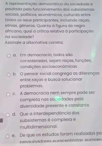 A representação democrática da sociedade é
pautada pelo funcionamento dos subsistemas
sociais politicos , econômicos culturais entre
todos os seus participantes , incluindo racas,
etnias , gêneros . Quanto à figura do negro
africano , qual a crítica relativa à participação
na sociedade?
Assinale a alternativa correta:
a. Em democracia , todos são
considerados , sejam raças , funções,
condiçōes socioeconômicas.
b. Opensar social congrega as diferenças
entre raças e busca solucionar
problemas.
c. A democracia nem sempre pode ser
completa nas sociedades pela
diversidade presente e constante.
d. Que a interdependên cia dos
subsistemas é complexa e
multic imensional.
e. De que os estudos foram realizados po
nesauisadc ocentristas euroneu