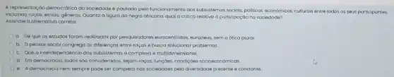 A representaçáo democrática da sociedade é pautada pelo funcionamento dos subsistemas socials, politicos, economicos, culturals entre todos os seus participantes,
incluindo raças, etnias, géneros. Quanto à figura do negro africano, qual a critica relativa à participação na sociedade?
Assinale a alternativa correta:
a. De que os estudos foram realizados por pesquisadores eurocentristos europeus, sem a ótica plural
b. Opensar social congrega as diferenças entre raças e busca solucionar problemas.
c. Que a interdependência dos subsistemas é complexa e multidimensional.
d. Em democracia, todos sao considerados, sejam raças funçōes, condiçoes socioeconomicas
e. A democracia nem sempre pode ser completo nas sociedades pela diversidade presente e constante