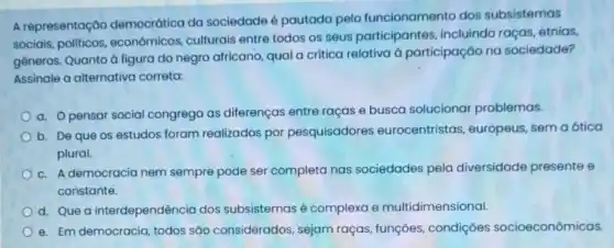 A representação democrática da sociedade é pautada pelo funcionamento dos subsistemas
sociais econômicos, culturais entre todos os seus participantes, incluindo raças, etnias,
generos. Quanto à figura do negro africano, qual a critica relativa à participação no sociedade?
Assinale a alternativa correta:
a. Opensar social congrega as diferenças entre raças e busca solucionar problemas.
b. De que os estudos foram realizados por pesquisadores eurocentristas, europeus semaótica
plural.
c. A democracia nem sempre pode ser completa nas sociedades pela diversidade presente e
constante.
d. Que a interdependência dos subsistemas é complexa e multidimensional.
e. Em democracia, todos são considerados, sejam raças, funções, condições socioeconômicas.