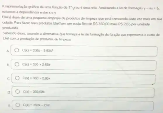 A representação grafica de uma função do 1^circ  grau é uma reta Analisando a lei de formação y=ax+b
notamos a dependencia entre xex
Elelé dono de uma pequena empresa de produtos de limpeza que está crescendo cada vez mais em sua
cidade. Para fazer seus produtos Eliel tem um custo fixo de RS350,00 mais R 2,65 por unidade
produzida
Sabendo disso, assinale a alternativa que forneça a lei de formação da função que representa o custo de
Eliel com a produção de produtos de limpeza.
C(x)=350x-2,65x^2
C(x)=350+2,65x
C(x)=350-2,65x
C(x)=352,65x
C(x)=350x-2,65