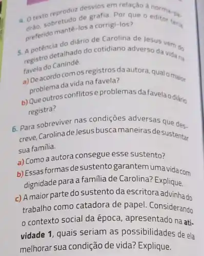 reproduz desvios an relação à norma-na
a. Oko, sobretudo de a corrigi-los teria
preferido mante-los a corrigi-los?
5. A potêncletalhado do cotidiano adverso da
registro
do lesus vem de
ravela do Canindé.
a) Deacordo comos registros da autora qualo maior
problema da vida na favela?
b) Que outros conflitos e problemas da favelao diário
registra?
6. Para sobreviver nas condições adversas que des.
creve, Carolinade Jesus buscamaneiras de sustentar
sua familia.
a) Como a autora consegue esse sustento?
b) Essas formas de sustento garantem uma vida com
dignidade para a familia de Carolina? Explique.
c) A maior parte do sustento da escritora advinha do
trabalho como catadora de papel . Considerando
contexto social da época, apresentado na ati-
vidade 1, quais seriam as possibilidades de ela
melhorar sua condição de vida?Explique.