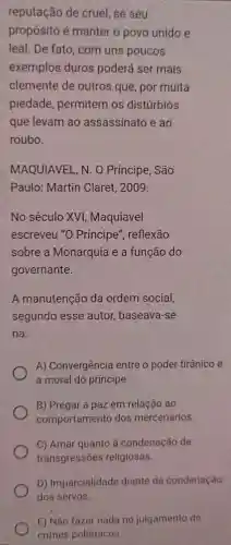 reputação de cruel se seu
propósito é manter o povo unido e
leal.De fato com uns poucos
exemplos duros poderá ser mais
clemente de outros que , por muita
piedade permitem os distúrbios
que levam ao assassinato e ao
roubo.
MAQUIAVEI N.O Principe,. São
Paulo:Martin Claret 2009
No século XVI , Maquiavel
escreveu "O Príncipe", reflexão
sobre a Monarquia e a função do
governante.
A manutenção da ordem social,
segundo esse autor,baseava-se
na:
A)Convergenci a entre o poder tirânico e
a moral do principe
B Pregar a paz em relação ,ao
comportament dos mercenários.
C) Amar quanto à condenação de
transgressões religiosas.
D) Imparcialidade diante da condenação
E) Não faze nada no julgamento de
crimes polêmicos.