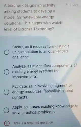 This is a required question
A teacher designs an activity
asking students to develop a
model for renewable energy
solutions This aligns with which
level of Bloom's Taxonomy?
Create, as it requires formulating a
unique solution to an open-ended
challenge.
Analyze, as it identifies components of
existing energy systems for
improvements.
Evaluate, as it involves judgment of
energy resources feasibility in local
contexts.
Apply, as it uses existing knowledge to
1 point