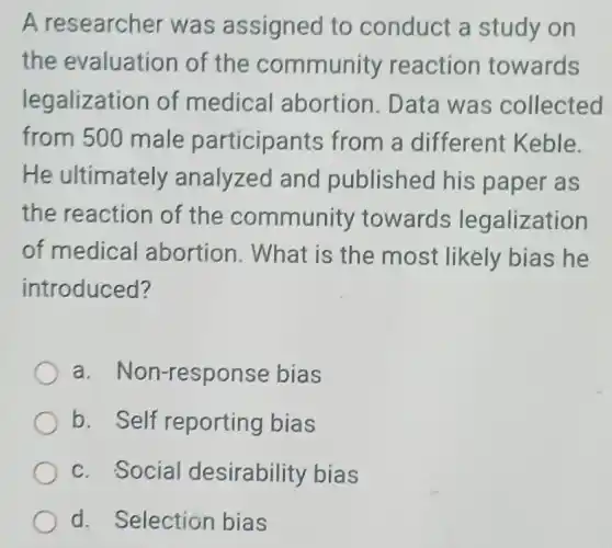 A researcher was assigned to conduct a study on
the evaluation of the community reaction towards
legalization of medical abortion. Data was collected
from 500 male participants from a different Keble.
He ultimately analyzed and published his paper as
the reaction of the community towards legalization
of medical abortion. What is the most likely bias he
introduced?
a. Non-response bias
b. Self reporting bias
c. Social desirability bias
d. Selection bias