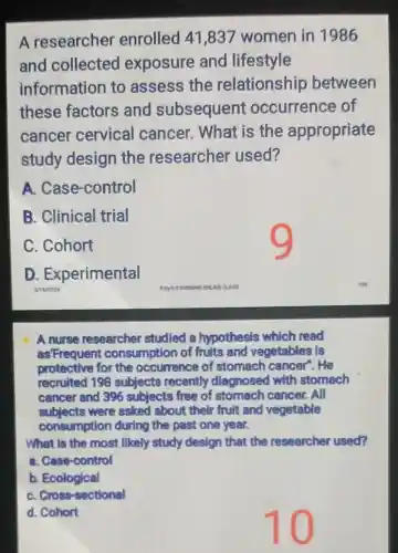 A researcher enrolled 41 ,837 women in 1986
and collected exposure and lifestyle
information to assess the relationship between
these factors and subsequent occurrence of
cancer cervical cancer. What is the appropriate
study design the researcher used?
A. Case -control
B. Clinical trial
C. Cohort
D . Experimental
A nurse researcher studied a hypothesis which read
as'Frequen consumption of fruits and vegetables is
protective for the occurrence of stomach cancer'.He
recruited 198 subjects recently diagnosed with stomach
cancer and 396 subjects free of cancer. All
subjects were asked about their fruit and vegetable
consumption during the past one year.
What is the most likely study design that the researcher used?
a. Case-control
b Ecological
C. Cross-sectional
d. Cohort
10