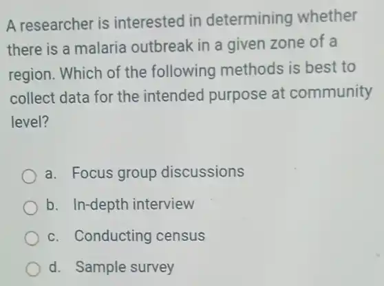 A researcher is interested Iin determining whether
there is a malaria outbreak in a given zone of a
region. Which of the following methods is best to
collect data for the intended purpose at community
level?
a. Focus group discussions
b. In-depth interview
c. Conducting census
d. Sample survey