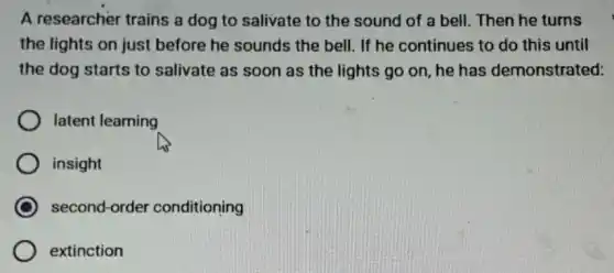 A researcher trains a dog to salivate to the sound of a bell. Then he turns
the lights on just before he sounds the bell. If he continues to do this until
the dog starts to salivate as soon as the lights go on , he has demonstrated:
latent learning
insight
second-order conditioning
extinction