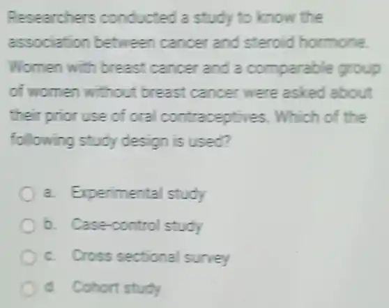 Researchers conducted a study to know the
association between cancer and steroid hormone
Women with breast cancer and a comparable group
of women without breast cancer were asked about
their prior use of ora contraceptives . Which of the
following study design is used?
a. Experimental study
b. Case-control study
c Cross sectional survey
d. Cohort study