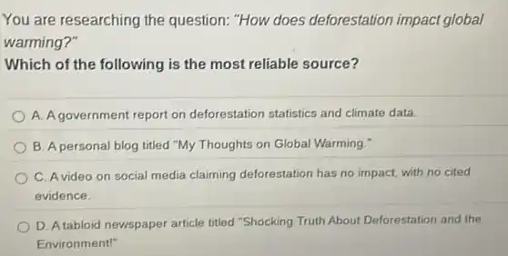 You are researching the question: "How does deforestation impact global
warming?"
Which of the following is the most reliable source?
A. A government report on deforestation statistics and climate data.
B. A personal blog titled "My Thoughts on Global Warming."
C. Avideo on social media claiming deforestation has no impact, with no cited
evidence.
D. A tabloid newspaper article titled "Shocking Truth About Deforestation and the
Environment!"