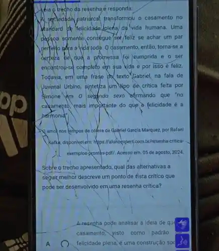 resenha é responda:
Al secied de patriarcal transformou o casamento no
dandard He felicidade (plena/da vida humana. Uma
passoa somente conségue/sek/feliz se achar um par
perrelito pera vida toda. Q dasamento, então torna-se a
derteka the que a promessa foi cumprida e o ser
encontrou-se completo eph sua kida e por isso é feliz.
Todavia, em uma frase texto Gabriel, na fala de
Juvenal Urbino sintetjza Jum Vpo de crítica feita por
Simone em 0 seando sexo afirmando que "no
cakamento, mais importante do que a felicidade é a
harmonia."
A amo nos tempos de cólera de Galgriel García Marquez, por Rafael
Kafke, disponivelem:htps://alunoexpert.com br/resenha-critica-
exemplos-prontos-pdf/Acesso em: 05 de agosto, 2024.
Soble o trecho apresentado, qual das alterhativas a
seguir melhor descreve um ponto de vista crítico que
pode ser desenvolvido em uma resenha crítica?
A
A resenha pode analisar a ideia de que
casamento, visto como padrão
felicidade plena,uma construção sod