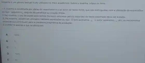 Resenha é um genero textual muito utilizado no meio acadêmico. Sobre a resenha, julgue os itens.
1. Aresenha e constituida por ideias do resenhadore a do autor do texto-fonte, que são distinguidas com a utilização de expressões
do tipo segundo x_(i). seguido de parafrase ou citação direta.
II. Na resenha, o uso de aspas para termos técnicos utilizados pelo(s)autor(es) do texto resenhado deve ser evitado.
III. Na resenha, podem ser utilizadas tambem expressões do tipo O livro apresenta... O autor apresenta......etc; os mecanismos
enunciativos contribuem para a coeréncia pragmatica da produção
E CORRETO apenas o que se afirma em
A le III.
B II.
C 1.
D tell.
E A III.