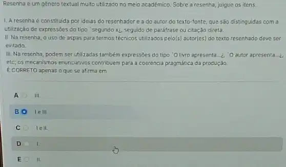 Resenha é um gênero textual muito utilizado no meio acadêmico. Sobre a resenha, julgue os itens.
1. A resenha é constituida por ideias do resenhadore a do autor do texto-fonte, que são distinguidas com a
utilização de expressões do tipo "segundo xz, seguido de paráfrase ou citação direta.
II. Na resenha, o uso de aspas para termos técnicos utilizados pelo(s)autor(es) do texto resenhado deve ser
evitado.
III. Na resenha, podem ser utilizadas também expressões do tipo 'O livro apresenta.... "O autor apresenta....
etc; os mecanismos enunciativo;contribuem para a coerência pragmática da produção.
E CORRETO apenas o que se afirma em
A	III
B	le III.
C	lell.
D	I.
E	II.