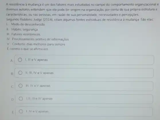 A resistência à mudança é um dos fatores mais estudados no campo do comportamento organizacional e
diversos autores entendem que ela pode ter origem na organização, por conta de sua própria estrutura e
caracteristicas, ou nas pessoas, em razão de sua personalidade necessidades e percepçōes.
Segundo Robbins; Judge (2014), citam algumas fontes individuais de resistência à mudança São elas:
1. Medo do desconhecido.
II. Hábito; segurança
III. Fatores econômicos.
IV. Processamento seletivo de informações.
V. Conforto; dias melhores para sempre.
E correto o que se afirma em:
1, III e V apenas.
II, III, IV e V apenas.
III, IV e V apenas
I,II, III e IV apenas
I, IV e V apenas.