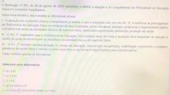 A Resolução n^circ 391
de 26 de agosto de 2020 reconhece define a atuação e as competências do Profissional de Educaçǎo
Fisica em contextos hospitalares.
Sobre essa temática, lela e analise as afirmativas abaixo:
| - A atuação em contextos clínicos e hospitalares já existia, o que a resolução trás,em seu Art. 3^circ  e reafirmar as prerrogativas
do Profissional de Educaçãc Fisica no contexto da area hospitalar, como coordenar planejar, programar e supervisionar
e projetos nas áreas de atividades fisicas e do exerciclo fisico, destinados a promoção, prevenção, proteção da saúde.
II - O Art. 5^circ 
estabelece que o Profissional de Educação Física poderá atuar em toda e qualquer area hospitalar da atenção à
saúde, ás quais se reconhecem os beneficlos da atividade fisica e do exercicio fisico.
III -0 Art. 3^circ 
também destaca atuação no campo da educação, Intervenção recuperação, reabilitação tratamento e cuidados
pallativos da saúde fisica e mental, na área especifica ou de forma multiprofissional e/ou interdisciplinar.
Estão corretas apenas as afirmativas:
Selecione uma alternativa:
a) le III.
b) II e III.
c) lell.
d) Somente a III.
e) Todas-(in afirmativas estão corretas.