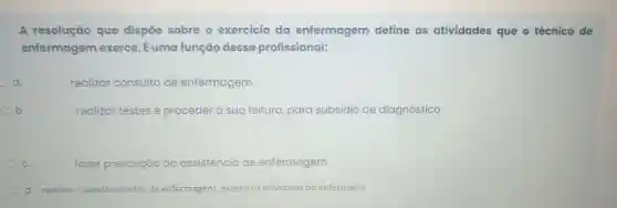 A resolução que dispōe sobre o exercício da enfermagem define as atividades que o técnico de
enfermagem exerce . É uma função desse profissional:
a.
realizar consulta de enfermagem
b.
realizar testes e proceder à sua leitura, para subsídio de diagnóstico
c
fazer prescrição da assistência de enfermagem.
d. realizar cuidados diretos de enf enfermagem, exceto os privativos do enfermeiro