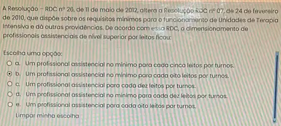 A Resolução-RDC n^circ 26 de II de maio de 2012, altera a Resolucáo RDC n^circ 07, de 24 de fevereiro
de 2010, que dispōe sobre os requisitos minimos para o funcionamento de Unidades de Terapia
Intensiva e dá outras providências. De acordo com essa RDC, o dimensionamento de
profissionais assistenciais de nivel superior por leitos ficou:
Escolha uma opção:
a. Um profissional assistencial no minimo para cada cinco leitos por turnos.
b. Um profissional assistencial no minimo para cada oito leitos por turnos.
c. Um profissional assistencial para cada dez leitos por turnos.
d. Um profissional assistencial no minimo para cada dez leitos por turnos.
e. Um profissional assistencial para cada oito leitos por turnos.
Limpar minha escolha