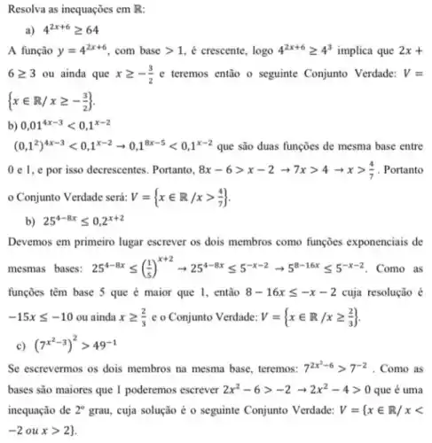 Resolva as inequações em R
a) 4^2x+6geqslant 64
A função y=4^2x+6 com base gt 1 é crescente, logo 4^2x+6geqslant 4^3 implica que 2x+
6geqslant 3 ou ainda que xgeqslant -(3)/(2) e teremos então o seguinte Conjunto Verdade: V=
 xin R/xgeqslant -(3)/(2) 
b) 0,01^4x-3lt 0,1^x-2
(0,1^2)^4x-3lt 0,1^x-2arrow 0,1^8x-5lt 0,1^x-2 que são duas funções de mesma base entre
0 e 1, e por isso decrescentes. Portanto, 8x-6gt x-2arrow 7xgt 4arrow xgt (4)/(7) . Portanto
- Conjunto Verdade será: V= xin R/xgt (4)/(7) 
Devemos em primeiro lugar escrever os dois membros como funçōes exponenciais de
mesmas bases: 25^4-8xleqslant ((1)/(5))^x+2arrow 25^4-8xleqslant 5^-x-2arrow 5^8-16xleqslant 5^-x-2 Como as
funções têm base 5 que é maior que I, então 8-16xleqslant -x-2 cuja resolução é
-15xleqslant -10 ou ainda xgeqslant (2)/(3) e o Conjunto Verdade: V= xin R/xgeqslant (2)/(3) 
Se escrevermos os dois membros na mesma base teremos: 7^2x^(2-6)gt 7^-2 . Como as
bases são maiores que 1 poderemos escrever 2x^2-6gt -2arrow 2x^2-4gt 0 que é uma
inequação de 2^circ  grau, cuja solução é o seguinte Conjunto Verdade: V={ xin R/xlt 
-2 ou xgt 2}