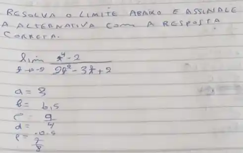 RESOLVA O LIMITE ABRIXO E ASSINALE A ALGRAMIVA COM A RESPOSTA CORRETA.
[

lim _(q arrow-2) (x^4-2)/(2 x^2)-3 x+2 
a=3 
theta=6,5 
c=(9)/(4) 
d=(-0.5)/(8)

]