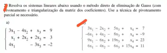 ? Resolva os sistemas lineares abaixo usando o método direto de eliminação de Gauss (com
ivoteamento e triangularização da matriz dos coeficientes). Use a técnica de pivoteamento
parcial se necessário.
a)
 ) 3x_(1)-4x_(2)+x_(3)=9 x_(1)+2x_(2)+2x_(3)=3 4x_(1)-3x_(3)=-2 
 ) 3x_(1)-2x_(2)+5x_(3)+x_(4)=7 -6x_(1)+4x_(2)-8x_(3)+x_(4)=-9 9x_(1)-6x_(2)+19x_(3)+x_(4)=23 6x_(1)-