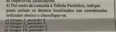 as respectivas localizaçoes.
4) Por meio da à Tabela Periódica
quais seriam os átomos localizados nas coordenadas
indicadas abaixo c classifique -OS.
a) Grupo 1, periodo 3.
b) Grupo 2 periodo 3.
c) Grupo 15, período 2.
d) Grupo 18, periodo 3.