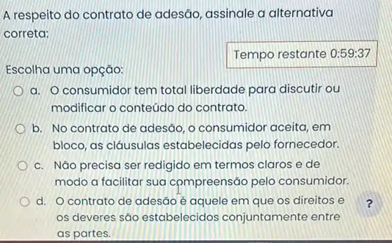 A respeito do contrato de adesão , assinale a alternativa
correta:
Escolha uma opção:
Temporestante
a. O consumidor tem total liberdade para discutir ou
modificar o conteúdo do contrato.
b. No contrato de adesão, o consumidor aceita, em
bloco, as cláusulas estabelecidas pelo fornecedor.
c. Não precisa ser redigido em termos claros e de
modo a facilitar sua compreensão pelo consumidor.
d. O contrato de adesão é aquele em que os direitos e
os deveres são estabelecidos conjuntamente entre
as partes.