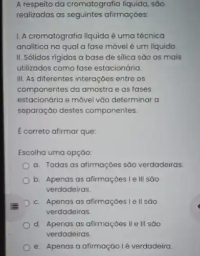 A respeito da cromatografia líquida, são
realizadas as afirmações:
1. A cromatografia líquida é uma técnica
analitica na qual a fase móvel é um líquido.
II. Sólidos rígidos a base de silica são os mais
utilizados como fase estacionária.
III. As diferentes interações entre os
componentes da amostra e as fases
estacionária e móvel vǎo determinar a
separação destes componentes.
E correto afirmar que:
Escolha uma opçáo:
a. Todas as afirmaçóes sáo verdadeiras.
b. Apenas as afirmaçōes l e III sao
verdadeiras.
c. Apenas as afirmaçōes I e ll são
verdadeiras.
d. Apenas as afirmações II e III sáo
e. Apenas a afirmação l é verdadeira.