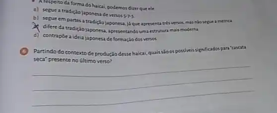 A respeito da forma do haicai, podemos dizerque ele
c) segue a tradição japonesa de versos
5-7-5
b) segue em partes a tradição japonesa.já que apresenta trés versos mas nǎo seguea métrica
difere da tradição japonesa apresentando uma estrutura mais moderna.
d) contrapoea ideia japonesa de formação dos versos.
Partindo do contexto de produção desse haicai, quais são os possiveis significados para 'cascata
__