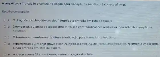 A respeito da indicação e contraindicação para transplante hepático é correto afirmar:
Escolha uma opção:
a. O diagnóstico de diabetes tipo 1 impede a entrada em lista de espera.
b. Doenças psiquiátricas e alcoolismo ativo são contraindicações relativas à indicaçãc de transplante
hepático.
c. Otrauma em nenhuma hipótese é indicação para transplante hepático.
d. Hipertensão pulmonar grave é contraindicaçã relativa ac transplante hepático raramente implicando
a não entrada em lista de espera
e. A idade acima 65 anos é uma contraindicaçã o absoluta.