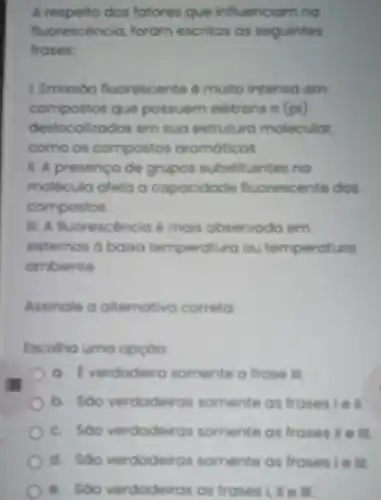 A respeito dos fotores que influenciam no
fluorescência, foram escritas as seguintes
frases:
L Emissóo fluorescente é muito intenso em
compostos que possuem eletrons rt (pi)
deslocalizados em sua estruture molecular.
como os compostos aromaticos
1. A presenca de grupos substituintes no
molecula afeta o capacidade fluorescente dos
compostos
1. A fluorescencia mais observodo om
sistemas a baisa temperatura ou temperatura
ombiente
Assingle a alternativa correta
Escolha umo opçoo
a. Everdadeiro somente a frase III
b. Soo verdadeiras somente as frasesie II.
c. Soo verdodeiros somente as frases ) I e ill.
d. Soo verdodeiras somente as fraseste in
e. Soo verdodeiras as frases Lile III