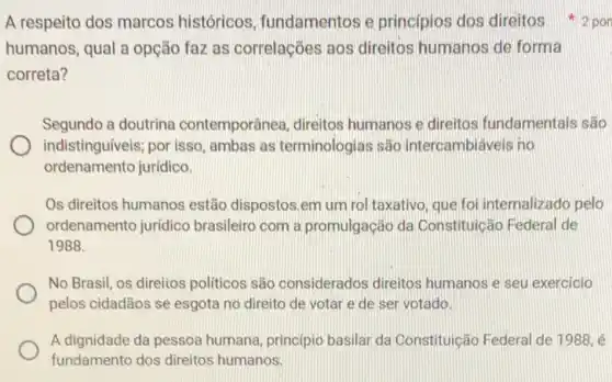 A respeito dos marcos históricos, fundamentos e principios dos direitos 2 por
humanos, qual a opção faz as correlações aos direitos humanos de forma
correta?
Segundo a doutrina contemporânea, direitos humanos e direitos fundamentais são
indistinguiveis; por isso ambas as terminologias são intercambiáveis no
ordenamento juridico.
Os direitos humanos estão dispostos.em um rol taxativo, que foi internalizado pelo
ordenamento jurídico brasileiro com a promulgação da Constituição Federal de
1988.
No Brasil, os direlios politicos são considerados direitos humanos e seu exercicio
pelos cidadãos se esgota no direito de votar e de ser votado.
A dignidade da pessoa humana, principio basilar da Constituição Federal de 1988, é
fundamento dos direitos humanos.