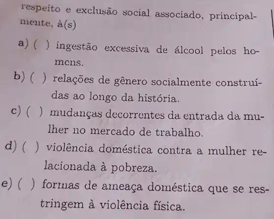 respeito e exclusão social associado , principal-
mente, à(s)
a) () ingestão excessiva de álcool pelos ho-
mons.
b) () relações de genero socialme nte construí-
das ao longo da história.
c) () mudancas 'decorrent es da entrada da mu-
lher no mercado de trabalho.
d) () violência doméstica contra a mulher re-
lacionada à pobreza.
e) () formas de ameaça doméstica que se res-
tringem à violência física.